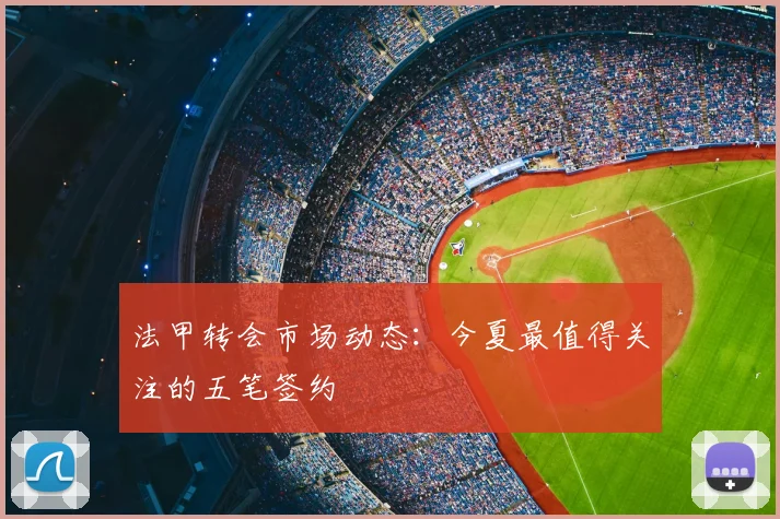 法甲转会市场动态：今夏最值得关注的五笔签约