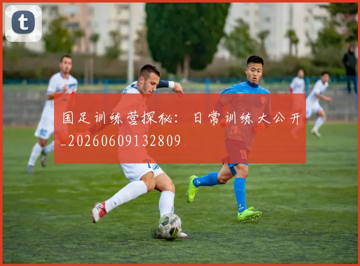 国足训练营探秘：日常训练大公开_20260609132809