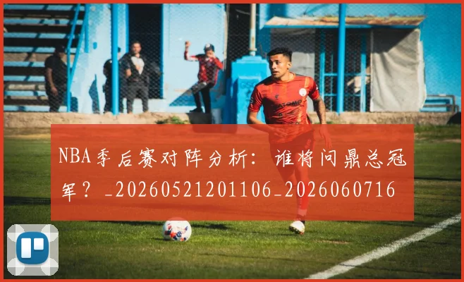 NBA季后赛对阵分析：谁将问鼎总冠军？_20260521201106_20260607160123