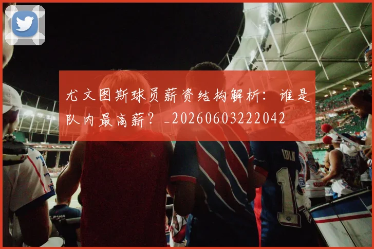 尤文图斯球员薪资结构解析：谁是队内最高薪？_20260603222042