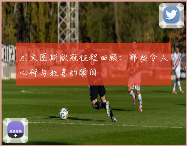 尤文图斯欧冠征程回顾：那些令人心碎与狂喜的瞬间