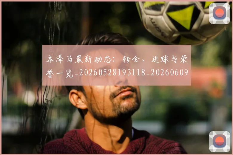 本泽马最新动态：转会、进球与荣誉一览_20260528193118_20260609204253
